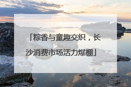 粽香与童趣交织，长沙消费市场活力爆棚